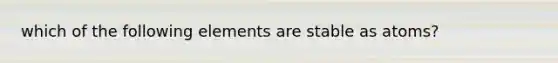 which of the following elements are stable as atoms?