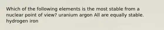 Which of the following elements is the most stable from a nuclear point of view? uranium argon All are equally stable. hydrogen iron