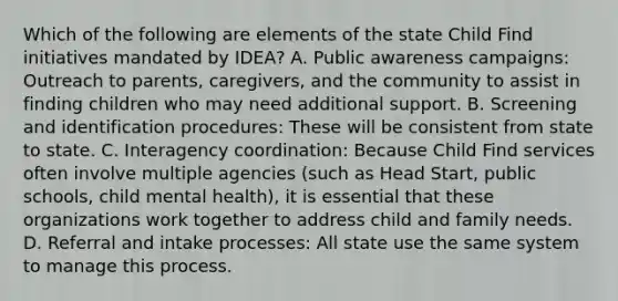 Which of the following are elements of the state Child Find initiatives mandated by IDEA? A. Public awareness campaigns: Outreach to parents, caregivers, and the community to assist in finding children who may need additional support. B. Screening and identification procedures: These will be consistent from state to state. C. Interagency coordination: Because Child Find services often involve multiple agencies (such as Head Start, public schools, child mental health), it is essential that these organizations work together to address child and family needs. D. Referral and intake processes: All state use the same system to manage this process.