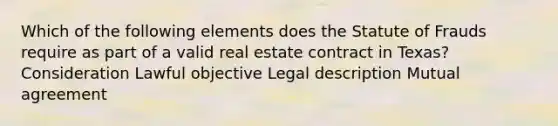 Which of the following elements does the Statute of Frauds require as part of a valid real estate contract in Texas? Consideration Lawful objective Legal description Mutual agreement