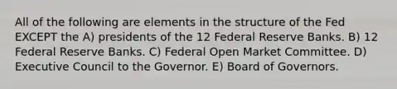 All of the following are elements in the structure of the Fed EXCEPT the A) presidents of the 12 Federal Reserve Banks. B) 12 Federal Reserve Banks. C) Federal Open Market Committee. D) Executive Council to the Governor. E) Board of Governors.