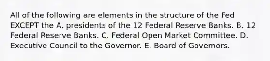 All of the following are elements in the structure of the Fed EXCEPT the A. presidents of the 12 Federal Reserve Banks. B. 12 Federal Reserve Banks. C. Federal Open Market Committee. D. Executive Council to the Governor. E. Board of Governors.