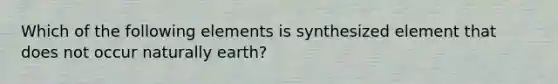 Which of the following elements is synthesized element that does not occur naturally earth?