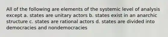 All of the following are elements of the systemic level of analysis except a. states are unitary actors b. states exist in an anarchic structure c. states are rational actors d. states are divided into democracies and nondemocracies