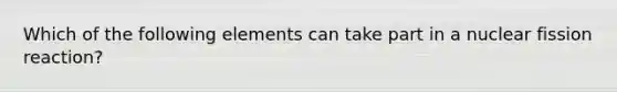 Which of the following elements can take part in a nuclear fission reaction?