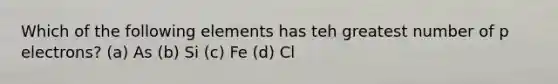 Which of the following elements has teh greatest number of p electrons? (a) As (b) Si (c) Fe (d) Cl