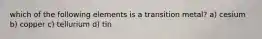 which of the following elements is a transition metal? a) cesium b) copper c) tellurium d) tin