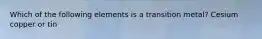 Which of the following elements is a transition metal? Cesium copper or tin