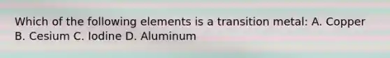 Which of the following elements is a transition metal: A. Copper B. Cesium C. Iodine D. Aluminum