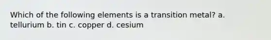 Which of the following elements is a transition metal? a. tellurium b. tin c. copper d. cesium