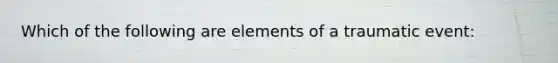 Which of the following are elements of a traumatic event: