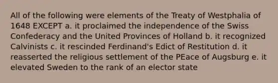 All of the following were elements of the Treaty of Westphalia of 1648 EXCEPT a. it proclaimed the independence of the Swiss Confederacy and the United Provinces of Holland b. it recognized Calvinists c. it rescinded Ferdinand's Edict of Restitution d. it reasserted the religious settlement of the PEace of Augsburg e. it elevated Sweden to the rank of an elector state