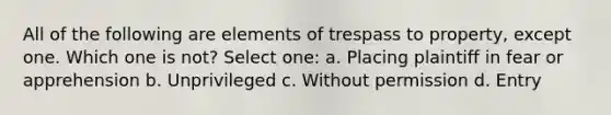 All of the following are elements of trespass to property, except one. Which one is not? Select one: a. Placing plaintiff in fear or apprehension b. Unprivileged c. Without permission d. Entry