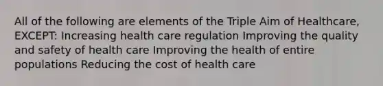 All of the following are elements of the Triple Aim of Healthcare, EXCEPT: Increasing health care regulation Improving the quality and safety of health care Improving the health of entire populations Reducing the cost of health care