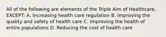 All of the following are elements of the Triple Aim of Healthcare, EXCEPT: A. Increasing health care regulation B. Improving the quality and safety of health care C. Improving the health of entire populations D. Reducing the cost of health care