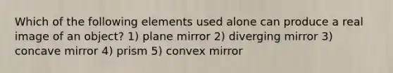 Which of the following elements used alone can produce a real image of an object? 1) plane mirror 2) diverging mirror 3) concave mirror 4) prism 5) convex mirror