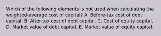 Which of the following elements is not used when calculating the weighted-average cost of capital? A. Before-tax cost of debt capital. B. After-tax cost of debt capital. C. Cost of equity capital. D. Market value of debt capital. E. Market value of equity capital.