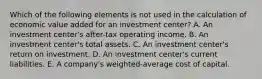 Which of the following elements is not used in the calculation of economic value added for an investment center? A. An investment center's after-tax operating income. B. An investment center's total assets. C. An investment center's return on investment. D. An investment center's current liabilities. E. A company's weighted-average cost of capital.