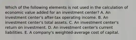 Which of the following elements is not used in the calculation of economic value added for an investment center? A. An investment center's after-tax operating income. B. An investment center's total assets. C. An investment center's return on investment. D. An investment center's current liabilities. E. A company's weighted-average cost of capital.