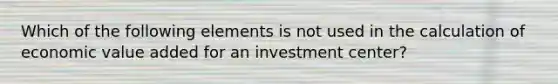 Which of the following elements is not used in the calculation of economic value added for an investment center?