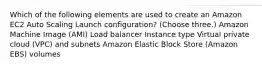 Which of the following elements are used to create an Amazon EC2 Auto Scaling Launch configuration? (Choose three.) Amazon Machine Image (AMI) Load balancer Instance type Virtual private cloud (VPC) and subnets Amazon Elastic Block Store (Amazon EBS) volumes