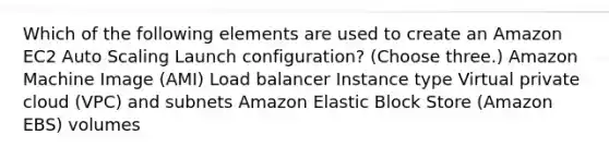 Which of the following elements are used to create an Amazon EC2 Auto Scaling Launch configuration? (Choose three.) Amazon Machine Image (AMI) Load balancer Instance type Virtual private cloud (VPC) and subnets Amazon Elastic Block Store (Amazon EBS) volumes