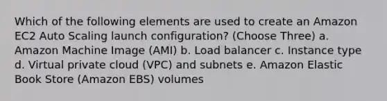 Which of the following elements are used to create an Amazon EC2 Auto Scaling launch configuration? (Choose Three) a. Amazon Machine Image (AMI) b. Load balancer c. Instance type d. Virtual private cloud (VPC) and subnets e. Amazon Elastic Book Store (Amazon EBS) volumes