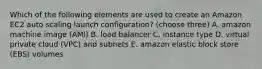 Which of the following elements are used to create an Amazon EC2 auto scaling launch configuration? (choose three) A. amazon machine image (AMI) B. load balancer C. instance type D. virtual private cloud (VPC) and subnets E. amazon elastic block store (EBS) volumes