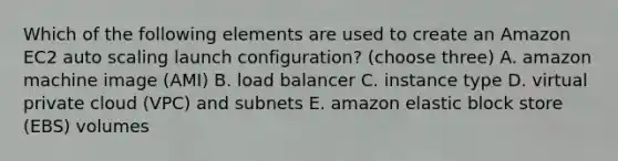 Which of the following elements are used to create an Amazon EC2 auto scaling launch configuration? (choose three) A. amazon machine image (AMI) B. load balancer C. instance type D. virtual private cloud (VPC) and subnets E. amazon elastic block store (EBS) volumes