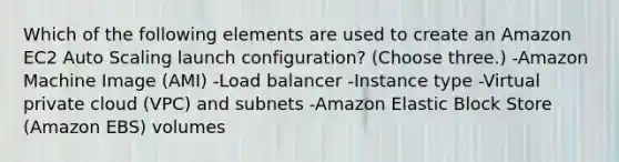 Which of the following elements are used to create an Amazon EC2 Auto Scaling launch configuration? (Choose three.) -Amazon Machine Image (AMI) -Load balancer -Instance type -Virtual private cloud (VPC) and subnets -Amazon Elastic Block Store (Amazon EBS) volumes