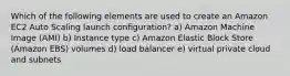 Which of the following elements are used to create an Amazon EC2 Auto Scaling launch configuration? a) Amazon Machine Image (AMI) b) Instance type c) Amazon Elastic Block Store (Amazon EBS) volumes d) load balancer e) virtual private cloud and subnets