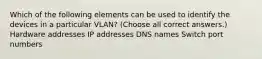 Which of the following elements can be used to identify the devices in a particular VLAN? (Choose all correct answers.) Hardware addresses IP addresses DNS names Switch port numbers