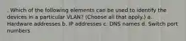 . Which of the following elements can be used to identify the devices in a particular VLAN? (Choose all that apply.) a. Hardware addresses b. IP addresses c. DNS names d. Switch port numbers