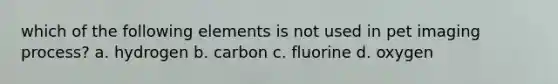 which of the following elements is not used in pet imaging process? a. hydrogen b. carbon c. fluorine d. oxygen