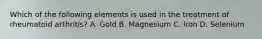 Which of the following elements is used in the treatment of rheumatoid arthritis? A. Gold B. Magnesium C. Iron D. Selenium