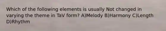 Which of the following elements is usually Not changed in varying the theme in TaV form? A)Melody B)Harmony C)Length D)Rhythm