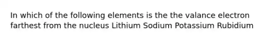 In which of the following elements is the the valance electron farthest from the nucleus Lithium Sodium Potassium Rubidium