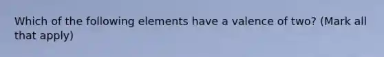 Which of the following elements have a valence of two? (Mark all that apply)