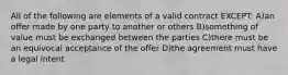 All of the following are elements of a valid contract EXCEPT: A)an offer made by one party to another or others B)something of value must be exchanged between the parties C)there must be an equivocal acceptance of the offer D)the agreement must have a legal intent