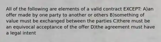 All of the following are elements of a valid contract EXCEPT: A)an offer made by one party to another or others B)something of value must be exchanged between the parties C)there must be an equivocal acceptance of the offer D)the agreement must have a legal intent