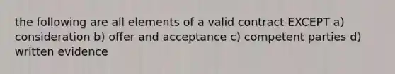 the following are all elements of a valid contract EXCEPT a) consideration b) offer and acceptance c) competent parties d) written evidence