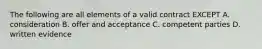 The following are all elements of a valid contract EXCEPT A. consideration B. offer and acceptance C. competent parties D. written evidence