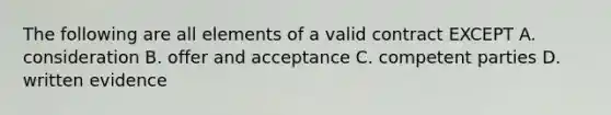 The following are all elements of a valid contract EXCEPT A. consideration B. offer and acceptance C. competent parties D. written evidence