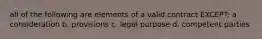 all of the following are elements of a valid contract EXCEPT: a. consideration b. provisions c. legal purpose d. competent parties