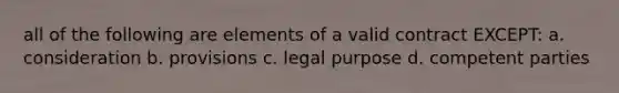 all of the following are elements of a valid contract EXCEPT: a. consideration b. provisions c. legal purpose d. competent parties