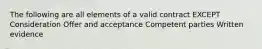 The following are all elements of a valid contract EXCEPT Consideration Offer and acceptance Competent parties Written evidence