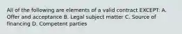 All of the following are elements of a valid contract EXCEPT: A. Offer and acceptance B. Legal subject matter C. Source of financing D. Competent parties