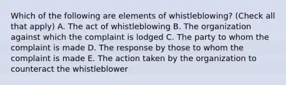 Which of the following are elements of whistleblowing? (Check all that apply) A. The act of whistleblowing B. The organization against which the complaint is lodged C. The party to whom the complaint is made D. The response by those to whom the complaint is made E. The action taken by the organization to counteract the whistleblower