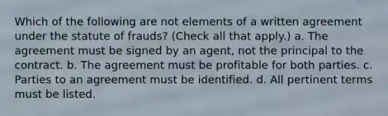 Which of the following are not elements of a written agreement under the statute of frauds? (Check all that apply.) a. The agreement must be signed by an agent, not the principal to the contract. b. The agreement must be profitable for both parties. c. Parties to an agreement must be identified. d. All pertinent terms must be listed.