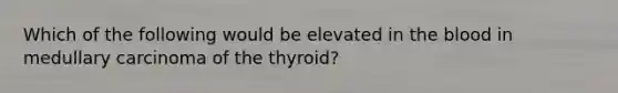 Which of the following would be elevated in the blood in medullary carcinoma of the thyroid?